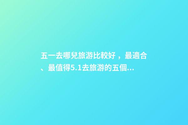五一去哪兒旅游比較好，最適合、最值得5.1去旅游的五個地方。